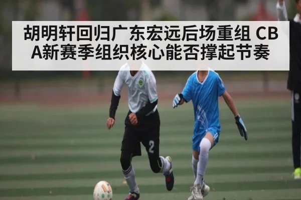 胡明轩回归广东宏远后场重组 CBA新赛季组织核心能否撑起节奏