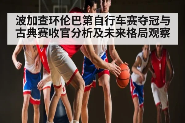 波加查环伦巴第自行车赛夺冠与古典赛收官分析及未来格局观察